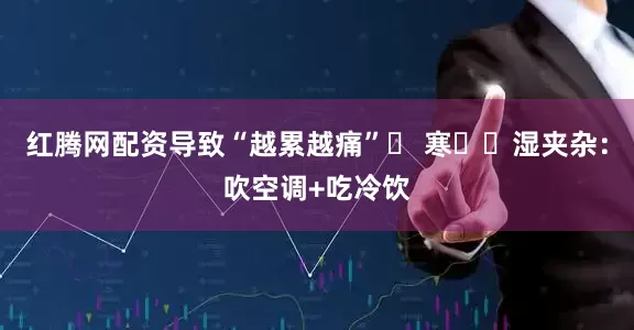 红腾网配资导致“越累越痛”✅ 寒❄️湿夹杂：吹空调+吃冷饮