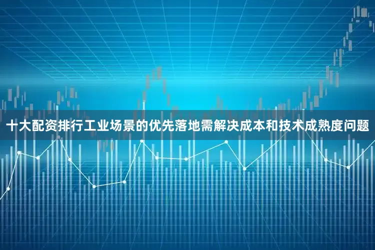 十大配资排行工业场景的优先落地需解决成本和技术成熟度问题