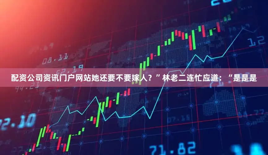 配资公司资讯门户网站她还要不要嫁人？”林老二连忙应道：“是是是