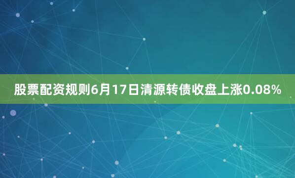 股票配资规则6月17日清源转债收盘上涨0.08%