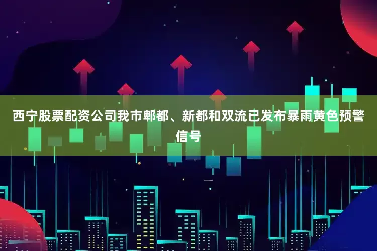 西宁股票配资公司我市郫都、新都和双流已发布暴雨黄色预警信号