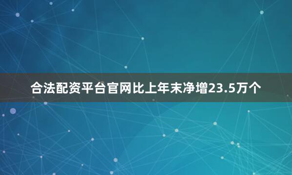 合法配资平台官网比上年末净增23.5万个