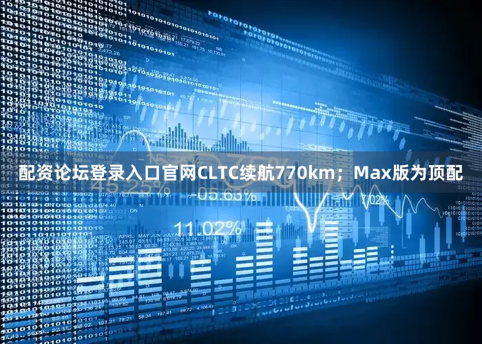 配资论坛登录入口官网CLTC续航770km；Max版为顶配