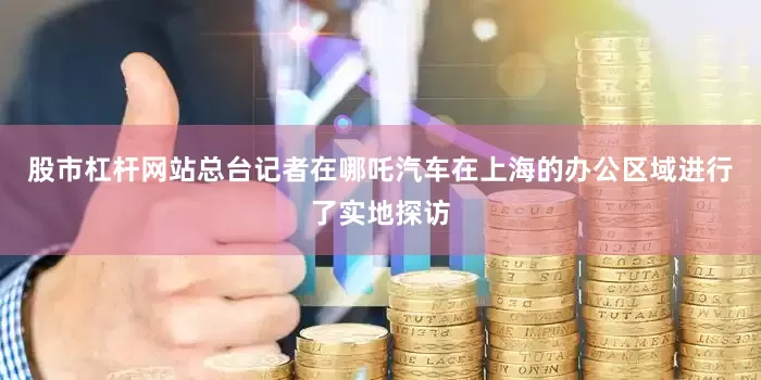 股市杠杆网站总台记者在哪吒汽车在上海的办公区域进行了实地探访