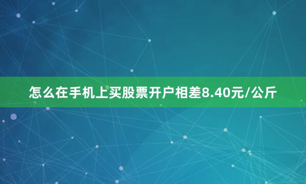 怎么在手机上买股票开户相差8.40元/公斤