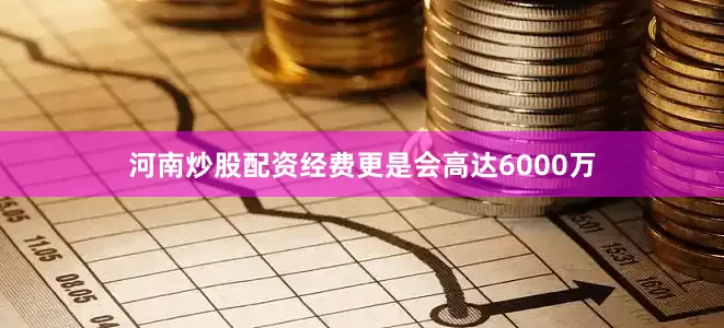 河南炒股配资经费更是会高达6000万