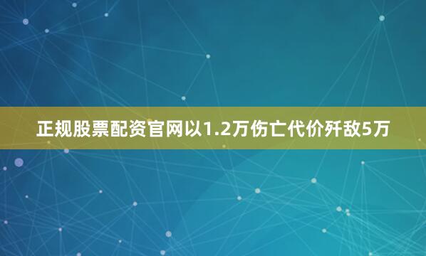 正规股票配资官网以1.2万伤亡代价歼敌5万