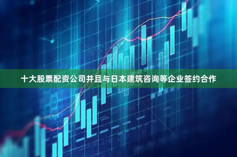 十大股票配资公司并且与日本建筑咨询等企业签约合作