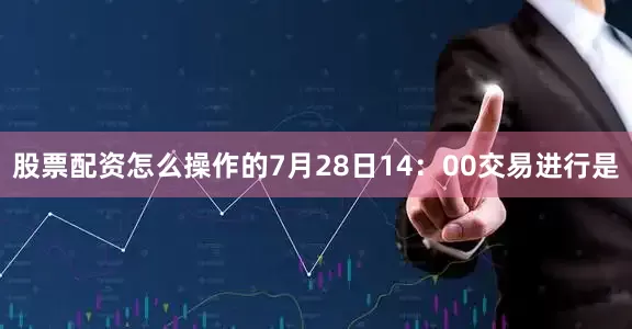 股票配资怎么操作的7月28日14：00交易进行是