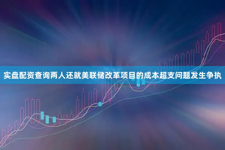 实盘配资查询两人还就美联储改革项目的成本超支问题发生争执
