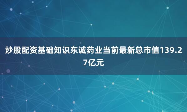 炒股配资基础知识东诚药业当前最新总市值139.27亿元