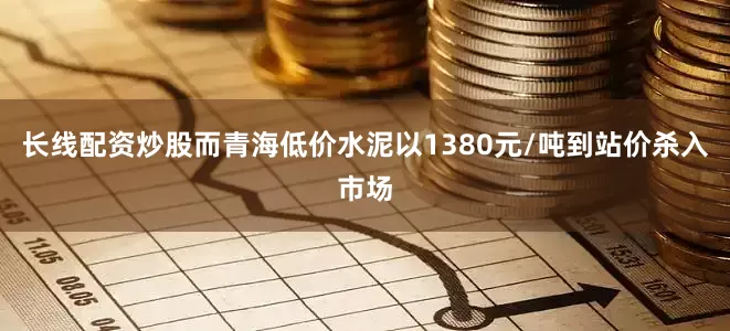 长线配资炒股而青海低价水泥以1380元/吨到站价杀入市场