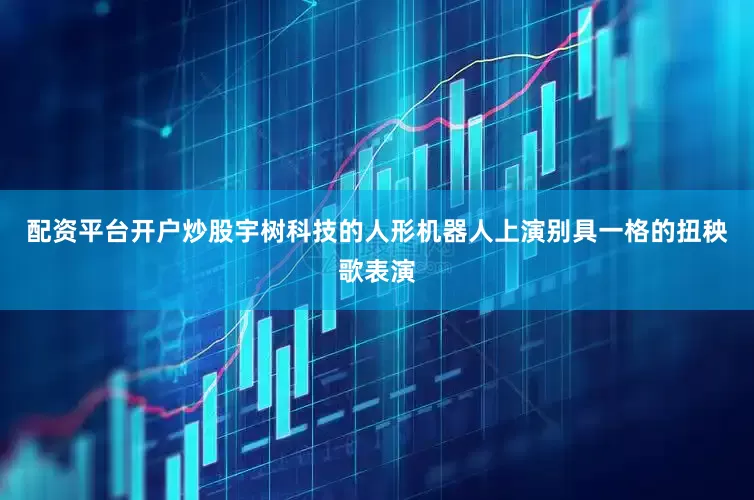 配资平台开户炒股宇树科技的人形机器人上演别具一格的扭秧歌表演