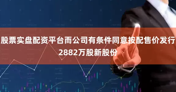 股票实盘配资平台而公司有条件同意按配售价发行2882万股新股份