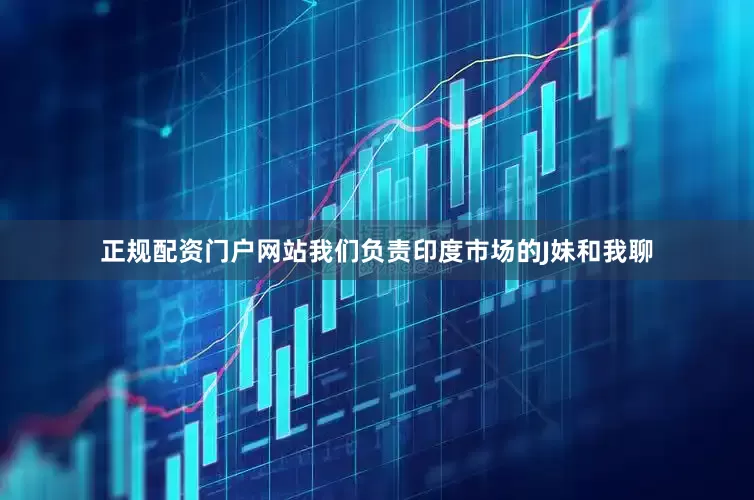 正规配资门户网站我们负责印度市场的J妹和我聊