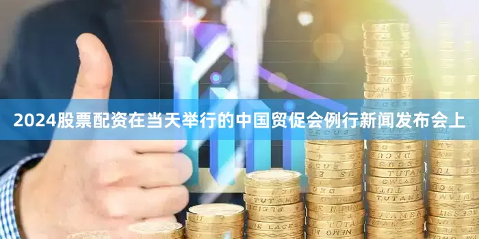 2024股票配资在当天举行的中国贸促会例行新闻发布会上