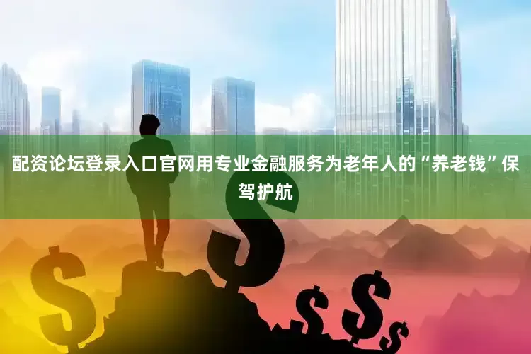 配资论坛登录入口官网用专业金融服务为老年人的“养老钱”保驾护航