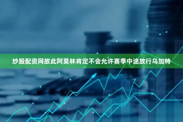 炒股配资网故此阿莫林肯定不会允许赛季中途放行乌加特