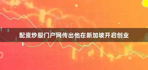 配资炒股门户网传出他在新加坡开启创业