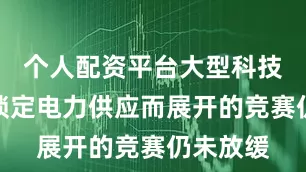 个人配资平台大型科技公司为锁定电力供应而展开的竞赛仍未放缓