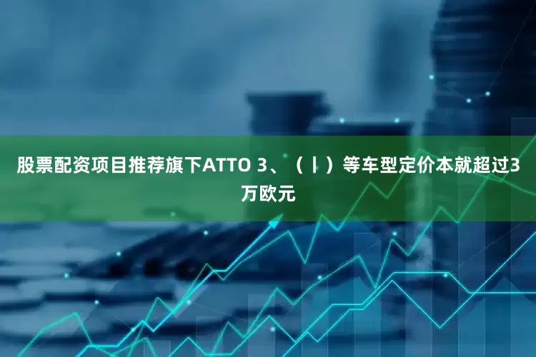股票配资项目推荐旗下ATTO 3、（丨）等车型定价本就超过3万欧元