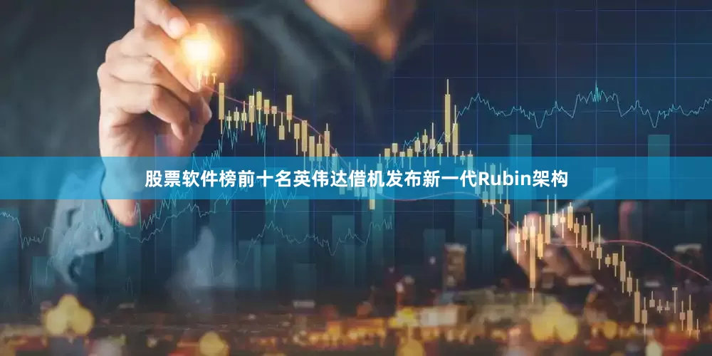 股票软件榜前十名英伟达借机发布新一代Rubin架构