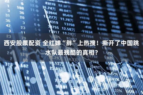 西安股票配资 全红婵“胖”上热搜！撕开了中国跳水队最残酷的真相？