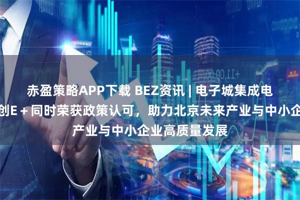 赤盈策略APP下载 BEZ资讯 | 电子城集成电路服务公司及创E＋同时荣获政策认可，助力北京未来产业与中小企业高质量发展