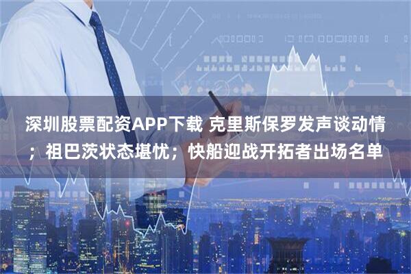 深圳股票配资APP下载 克里斯保罗发声谈动情；祖巴茨状态堪忧；快船迎战开拓者出场名单