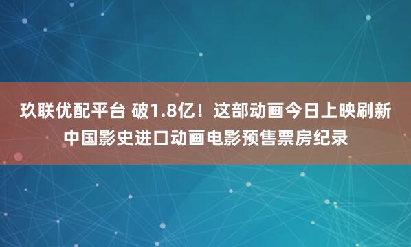 玖联优配平台 破1.8亿！这部动画今日上映刷新中国影史进口动画电影预售票房纪录