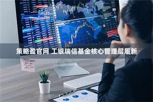 策略盈官网 工银瑞信基金核心管理层履新