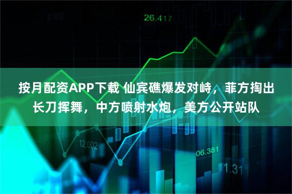 按月配资APP下载 仙宾礁爆发对峙，菲方掏出长刀挥舞，中方喷射水炮，美方公开站队