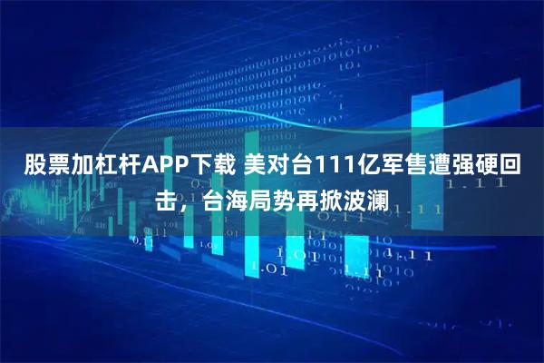 股票加杠杆APP下载 美对台111亿军售遭强硬回击，台海局势再掀波澜