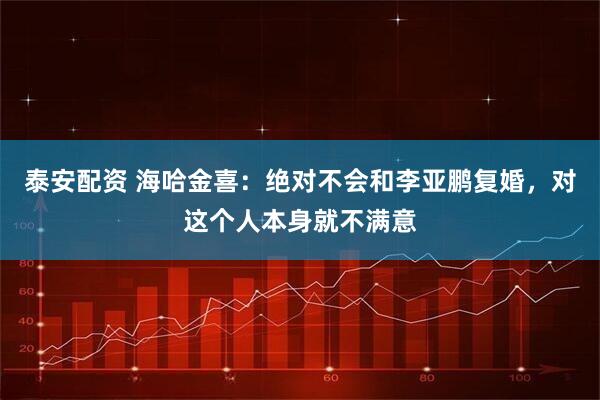 泰安配资 海哈金喜：绝对不会和李亚鹏复婚，对这个人本身就不满意
