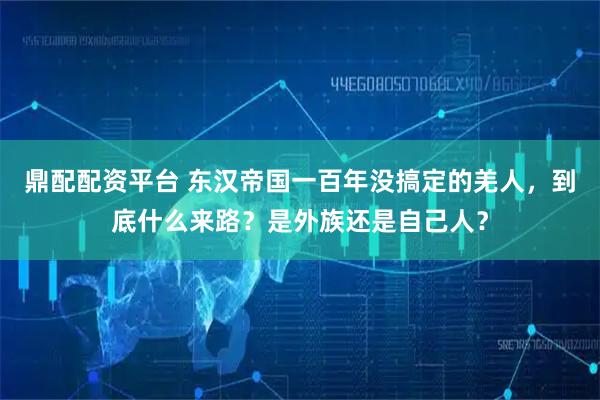 鼎配配资平台 东汉帝国一百年没搞定的羌人，到底什么来路？是外族还是自己人？