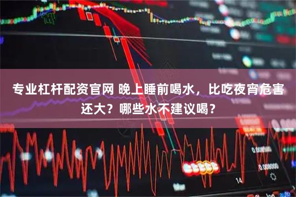 专业杠杆配资官网 晚上睡前喝水，比吃夜宵危害还大？哪些水不建议喝？