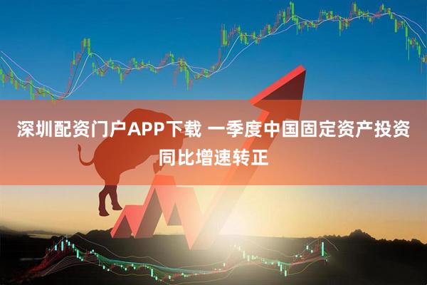 深圳配资门户APP下载 一季度中国固定资产投资同比增速转正