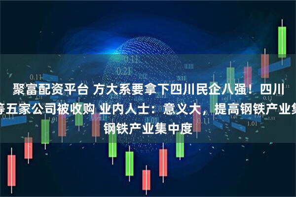 聚富配资平台 方大系要拿下四川民企八强！四川钒钛等五家公司被收购 业内人士：意义大，提高钢铁产业集中度