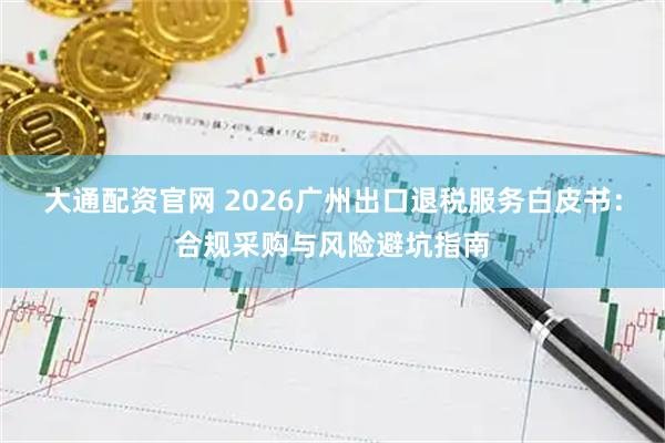 大通配资官网 2026广州出口退税服务白皮书：合规采购与风险避坑指南