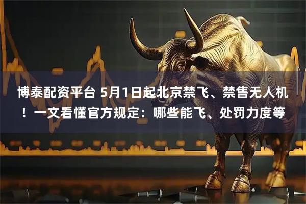 博泰配资平台 5月1日起北京禁飞、禁售无人机！一文看懂官方规定：哪些能飞、处罚力度等