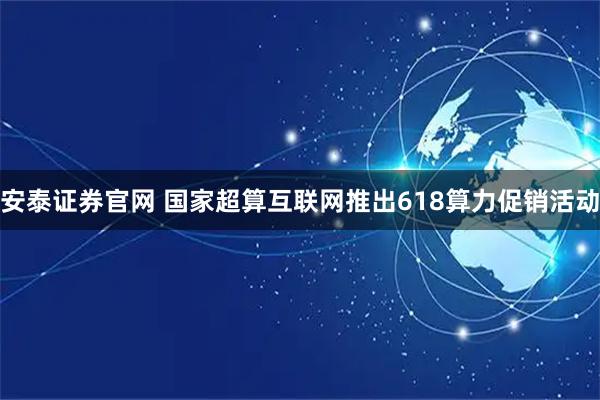 安泰证券官网 国家超算互联网推出618算力促销活动