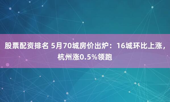 股票配资排名 5月70城房价出炉：16城环比上涨，杭州涨0.5%领跑