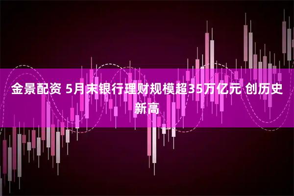 金景配资 5月末银行理财规模超35万亿元 创历史新高